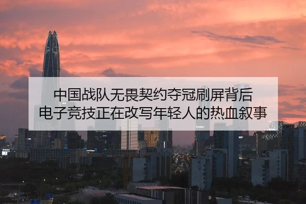 中国战队无畏契约夺冠刷屏背后 电子竞技正在改写年轻人的热血叙事